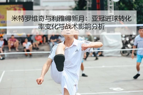 米特罗维奇与利雅得新月：亚冠进球转化率变化与战术影响分析