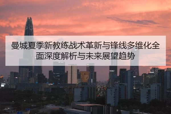 曼城夏季新教练战术革新与锋线多维化全面深度解析与未来展望趋势