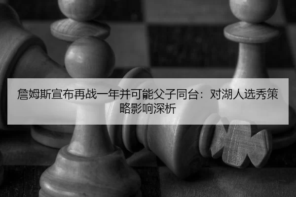 詹姆斯宣布再战一年并可能父子同台：对湖人选秀策略影响深析