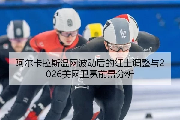 阿尔卡拉斯温网波动后的红土调整与2026美网卫冕前景分析